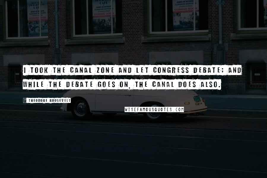 Theodore Roosevelt Quotes: I took the Canal Zone and let Congress debate; and while the debate goes on, the canal does also.