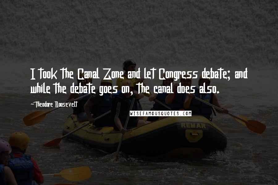 Theodore Roosevelt Quotes: I took the Canal Zone and let Congress debate; and while the debate goes on, the canal does also.