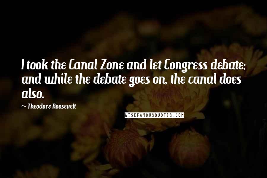 Theodore Roosevelt Quotes: I took the Canal Zone and let Congress debate; and while the debate goes on, the canal does also.