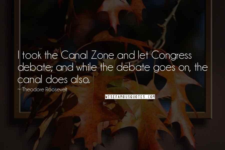 Theodore Roosevelt Quotes: I took the Canal Zone and let Congress debate; and while the debate goes on, the canal does also.