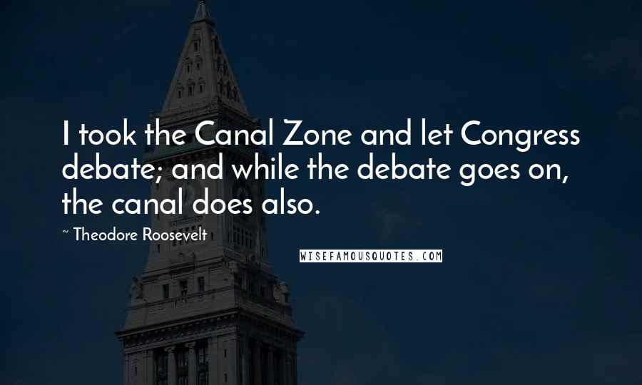 Theodore Roosevelt Quotes: I took the Canal Zone and let Congress debate; and while the debate goes on, the canal does also.