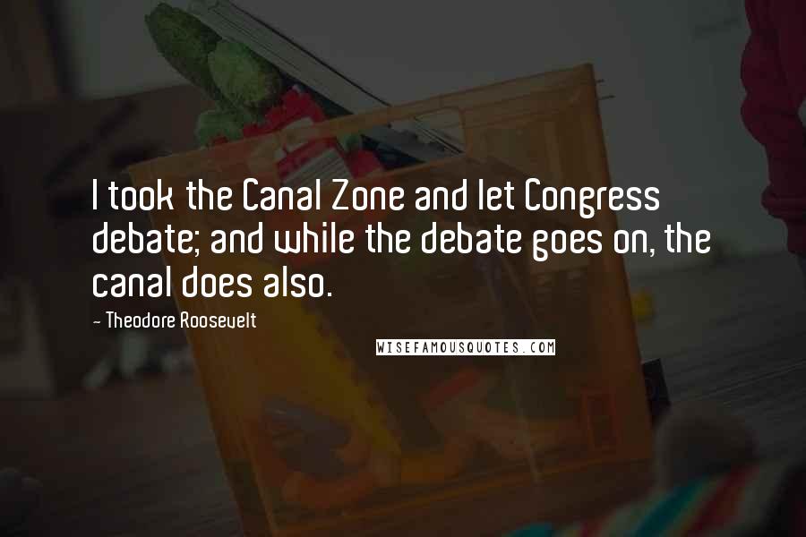 Theodore Roosevelt Quotes: I took the Canal Zone and let Congress debate; and while the debate goes on, the canal does also.