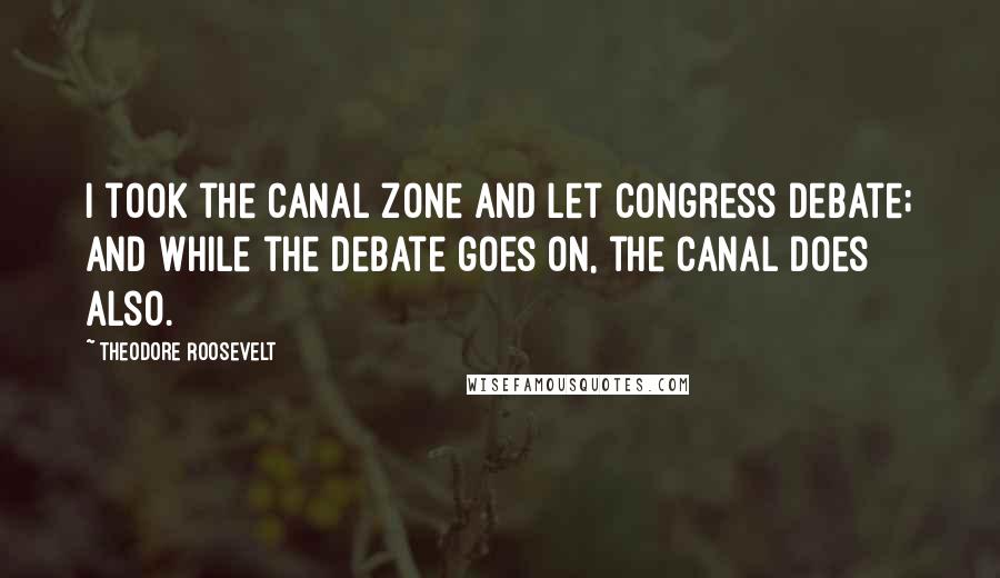 Theodore Roosevelt Quotes: I took the Canal Zone and let Congress debate; and while the debate goes on, the canal does also.
