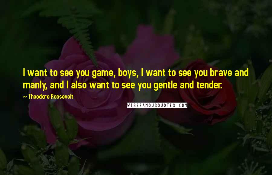 Theodore Roosevelt Quotes: I want to see you game, boys, I want to see you brave and manly, and I also want to see you gentle and tender.