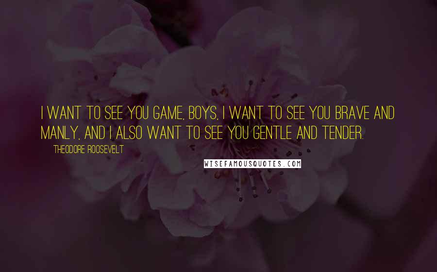 Theodore Roosevelt Quotes: I want to see you game, boys, I want to see you brave and manly, and I also want to see you gentle and tender.