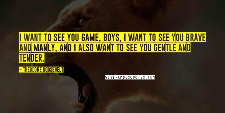 Theodore Roosevelt Quotes: I want to see you game, boys, I want to see you brave and manly, and I also want to see you gentle and tender.