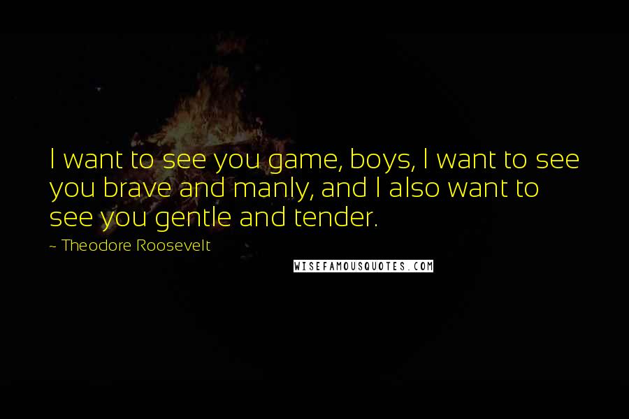 Theodore Roosevelt Quotes: I want to see you game, boys, I want to see you brave and manly, and I also want to see you gentle and tender.