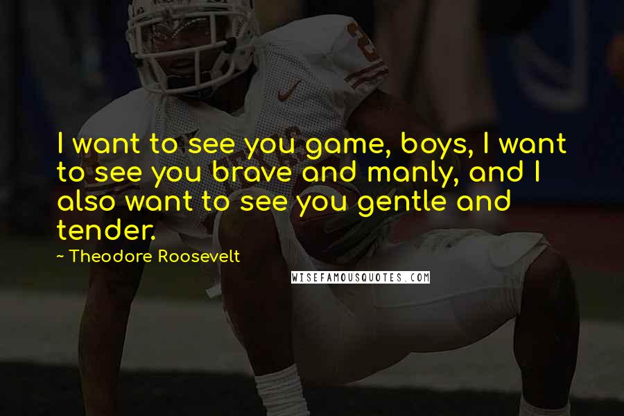 Theodore Roosevelt Quotes: I want to see you game, boys, I want to see you brave and manly, and I also want to see you gentle and tender.