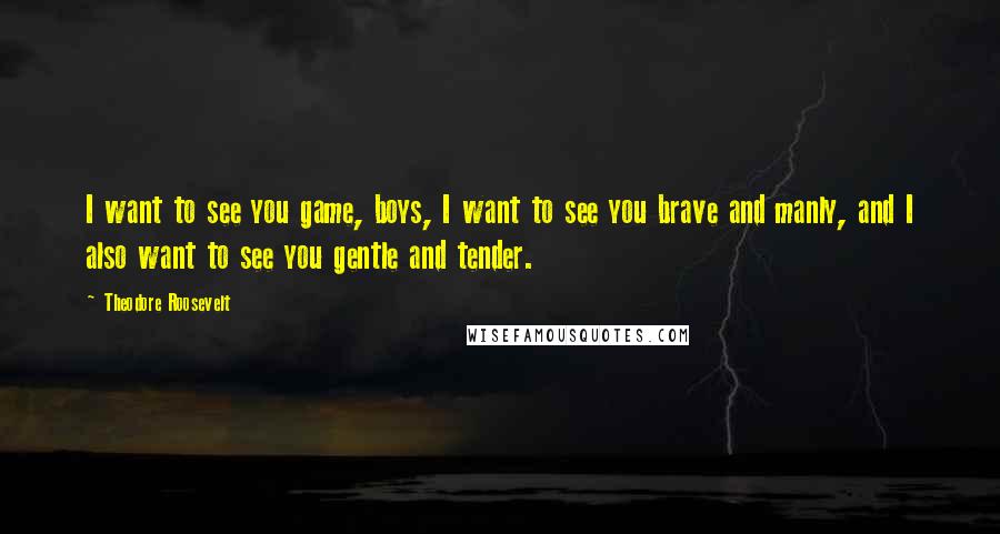 Theodore Roosevelt Quotes: I want to see you game, boys, I want to see you brave and manly, and I also want to see you gentle and tender.