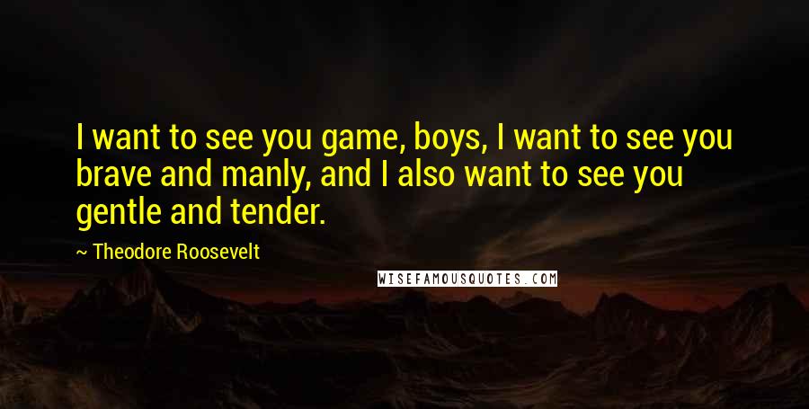 Theodore Roosevelt Quotes: I want to see you game, boys, I want to see you brave and manly, and I also want to see you gentle and tender.