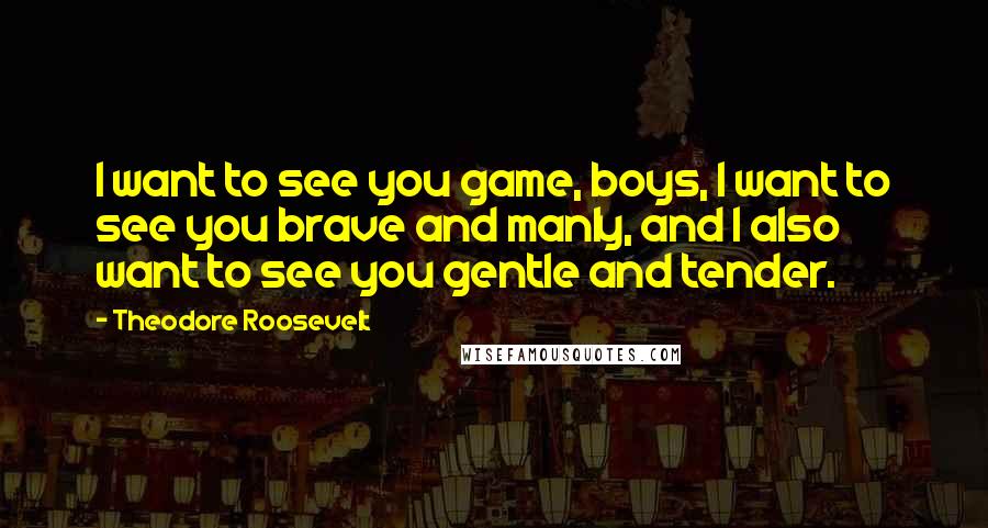 Theodore Roosevelt Quotes: I want to see you game, boys, I want to see you brave and manly, and I also want to see you gentle and tender.