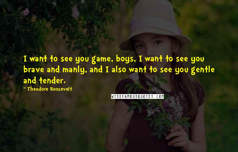 Theodore Roosevelt Quotes: I want to see you game, boys, I want to see you brave and manly, and I also want to see you gentle and tender.