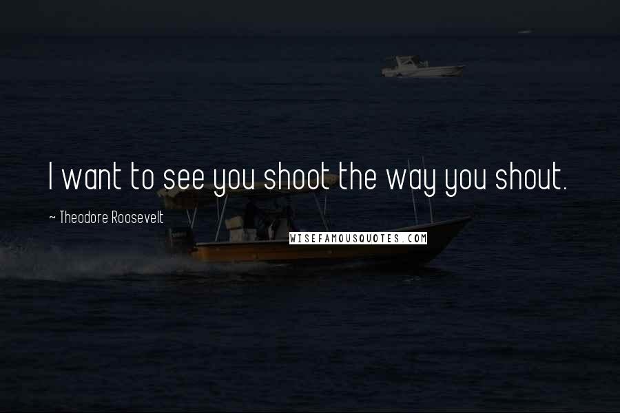 Theodore Roosevelt Quotes: I want to see you shoot the way you shout.