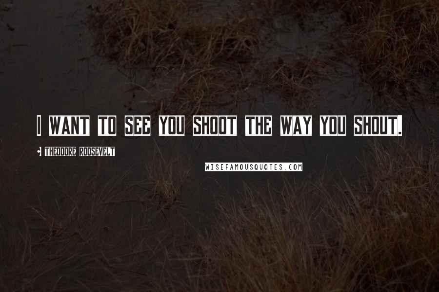 Theodore Roosevelt Quotes: I want to see you shoot the way you shout.