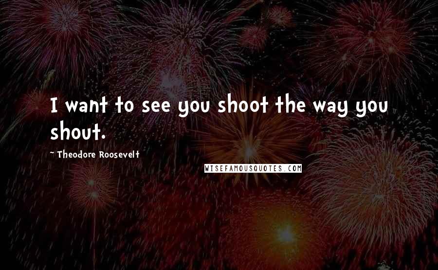 Theodore Roosevelt Quotes: I want to see you shoot the way you shout.