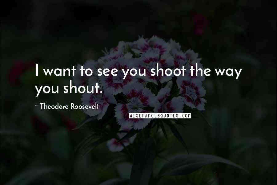 Theodore Roosevelt Quotes: I want to see you shoot the way you shout.