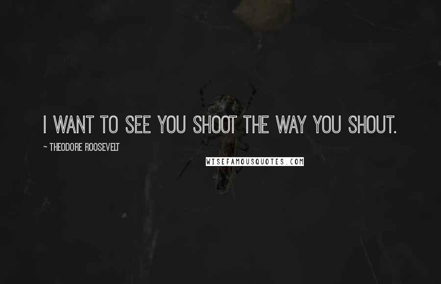 Theodore Roosevelt Quotes: I want to see you shoot the way you shout.