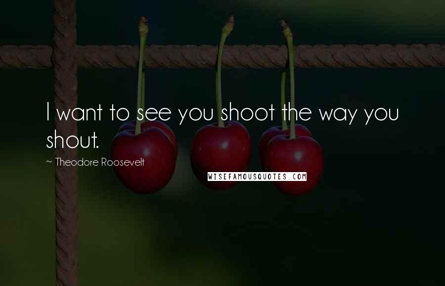 Theodore Roosevelt Quotes: I want to see you shoot the way you shout.