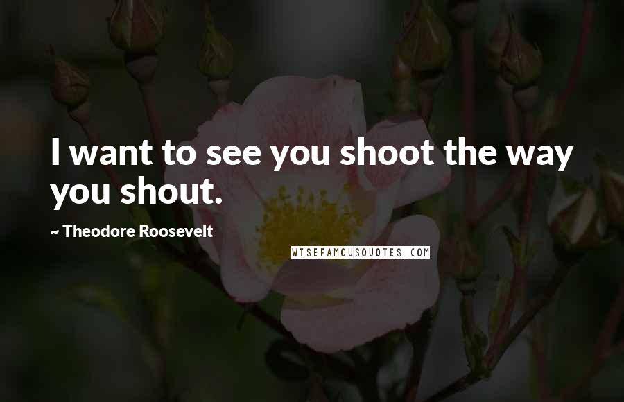 Theodore Roosevelt Quotes: I want to see you shoot the way you shout.