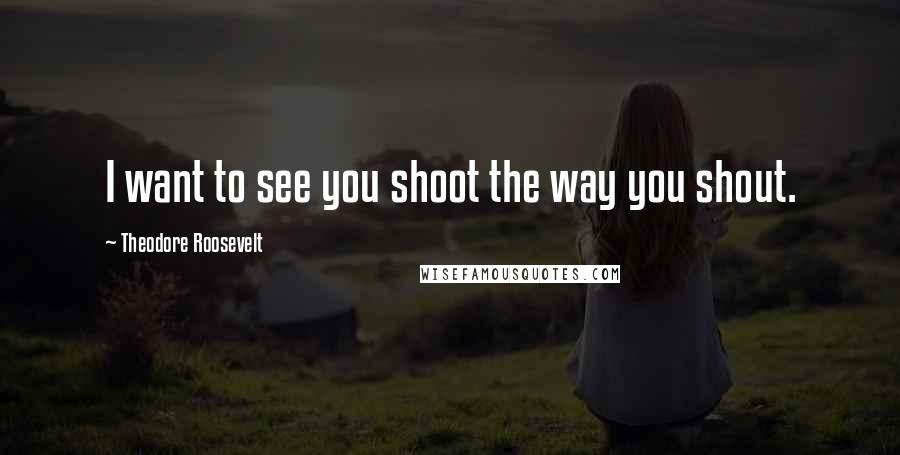 Theodore Roosevelt Quotes: I want to see you shoot the way you shout.