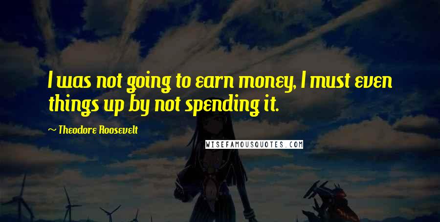 Theodore Roosevelt Quotes: I was not going to earn money, I must even things up by not spending it.