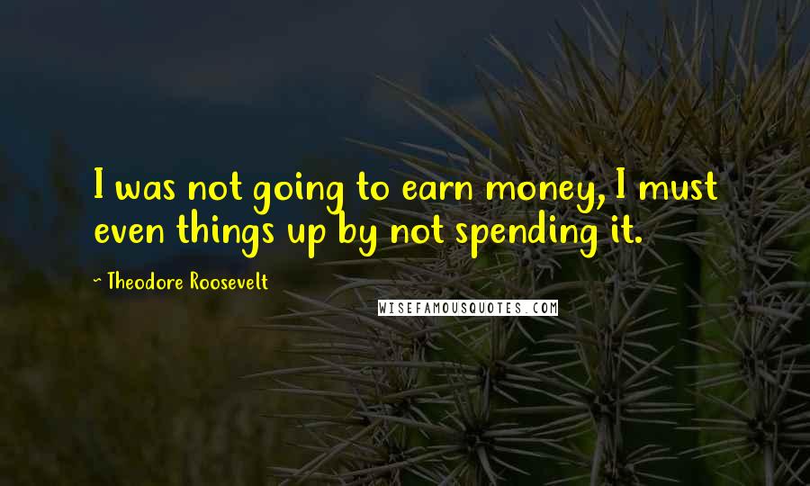 Theodore Roosevelt Quotes: I was not going to earn money, I must even things up by not spending it.