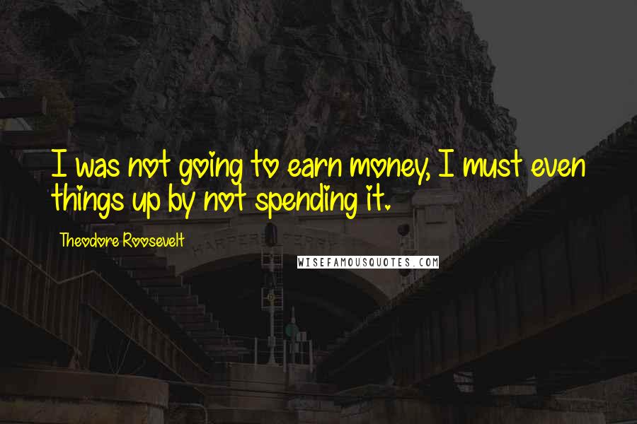 Theodore Roosevelt Quotes: I was not going to earn money, I must even things up by not spending it.