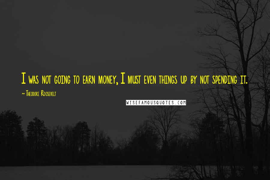 Theodore Roosevelt Quotes: I was not going to earn money, I must even things up by not spending it.