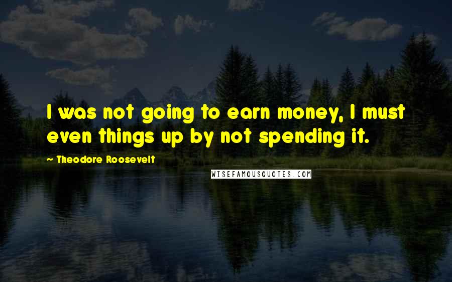 Theodore Roosevelt Quotes: I was not going to earn money, I must even things up by not spending it.