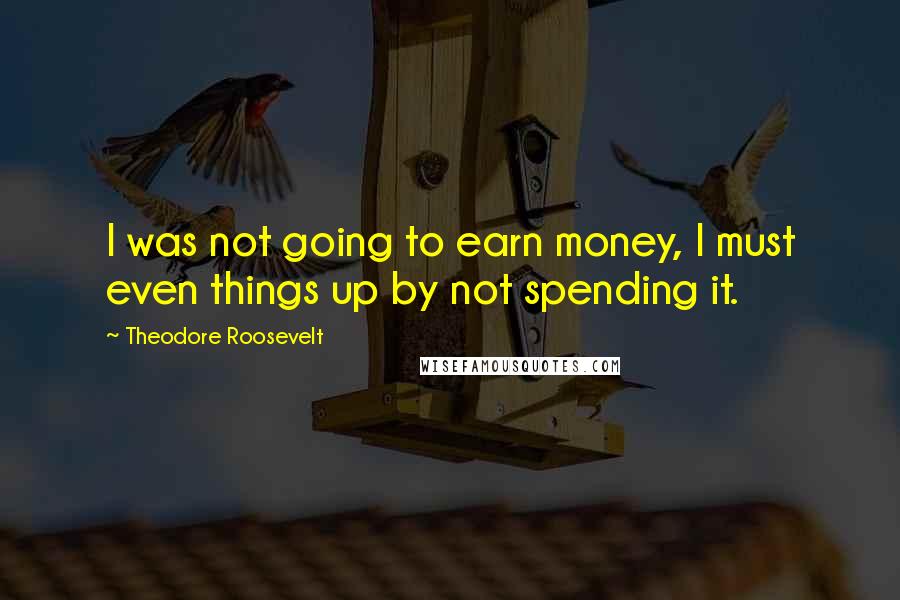 Theodore Roosevelt Quotes: I was not going to earn money, I must even things up by not spending it.