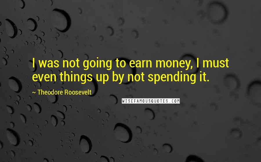 Theodore Roosevelt Quotes: I was not going to earn money, I must even things up by not spending it.