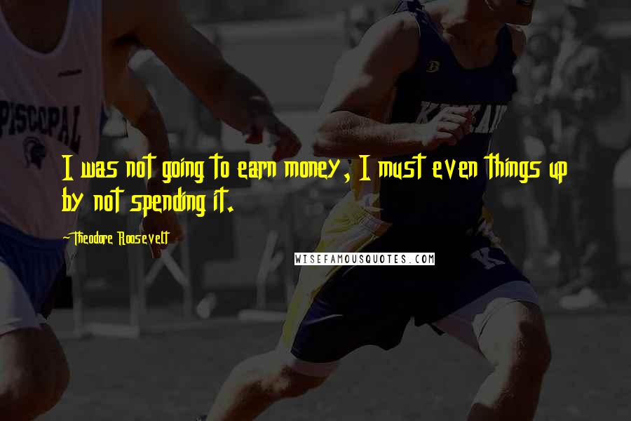 Theodore Roosevelt Quotes: I was not going to earn money, I must even things up by not spending it.