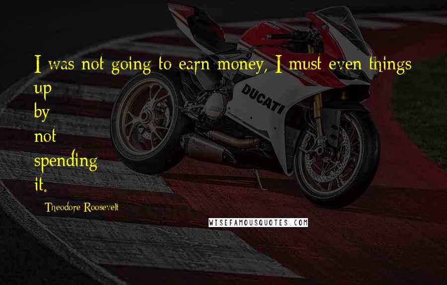 Theodore Roosevelt Quotes: I was not going to earn money, I must even things up by not spending it.