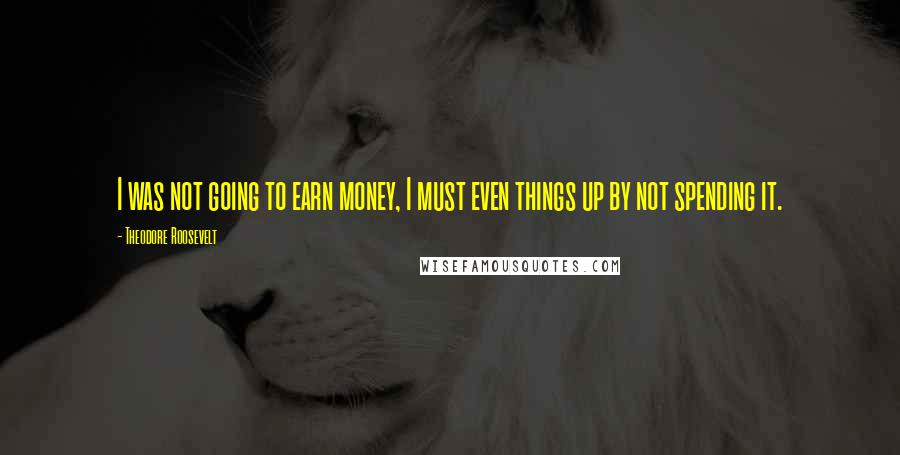 Theodore Roosevelt Quotes: I was not going to earn money, I must even things up by not spending it.