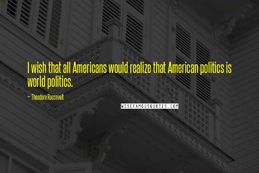 Theodore Roosevelt Quotes: I wish that all Americans would realize that American politics is world politics.