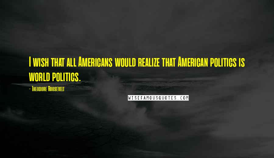 Theodore Roosevelt Quotes: I wish that all Americans would realize that American politics is world politics.