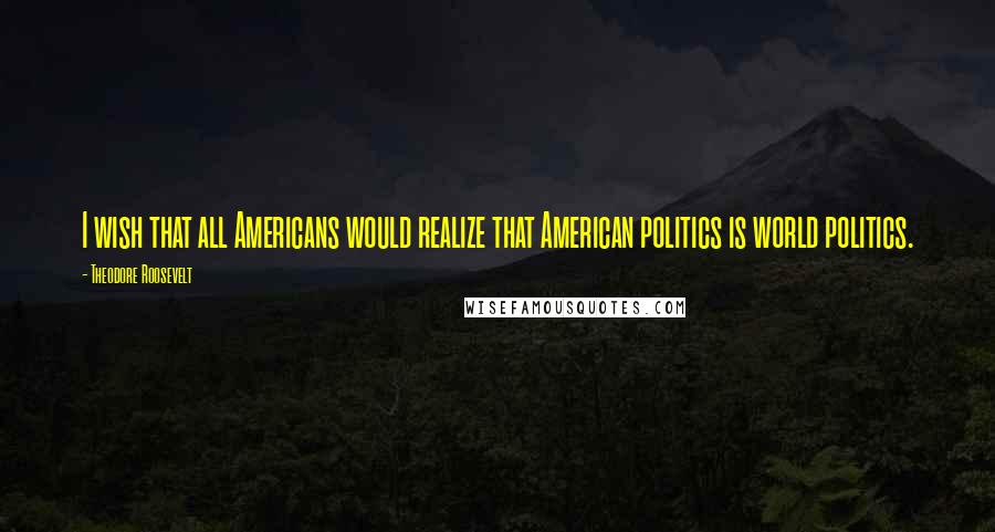 Theodore Roosevelt Quotes: I wish that all Americans would realize that American politics is world politics.