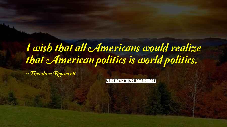 Theodore Roosevelt Quotes: I wish that all Americans would realize that American politics is world politics.