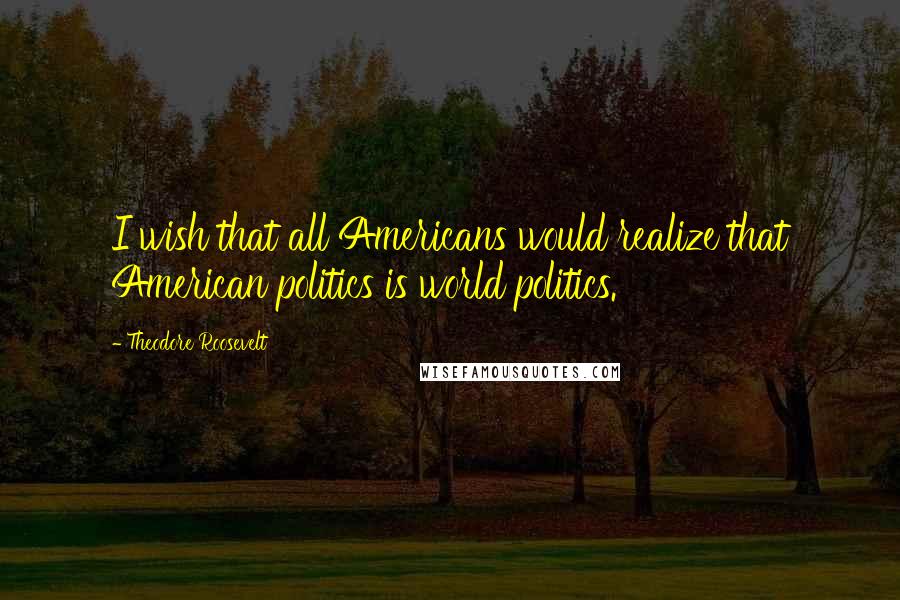 Theodore Roosevelt Quotes: I wish that all Americans would realize that American politics is world politics.