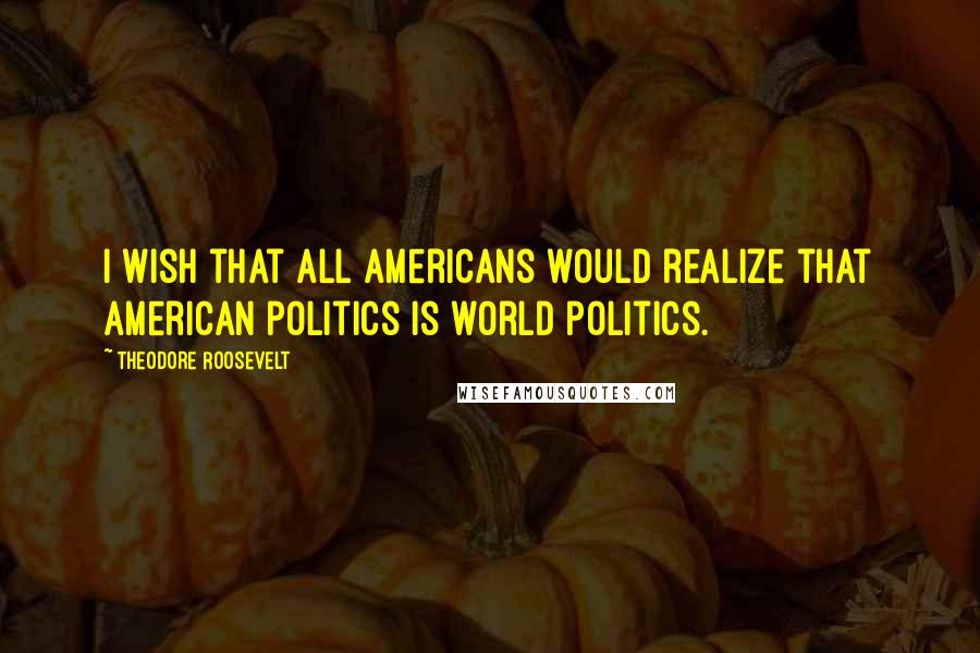 Theodore Roosevelt Quotes: I wish that all Americans would realize that American politics is world politics.