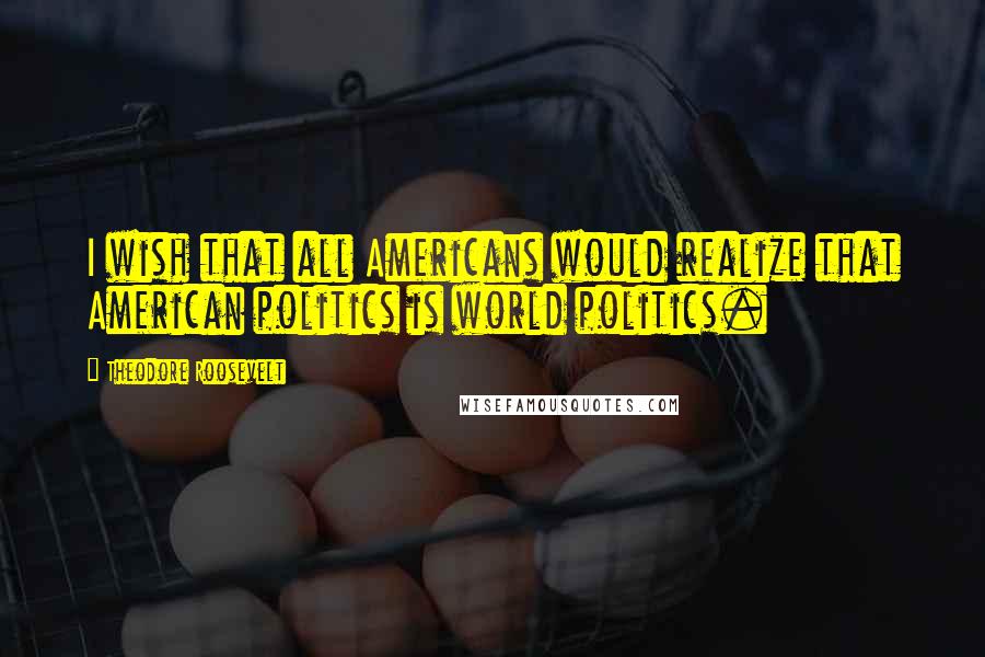 Theodore Roosevelt Quotes: I wish that all Americans would realize that American politics is world politics.