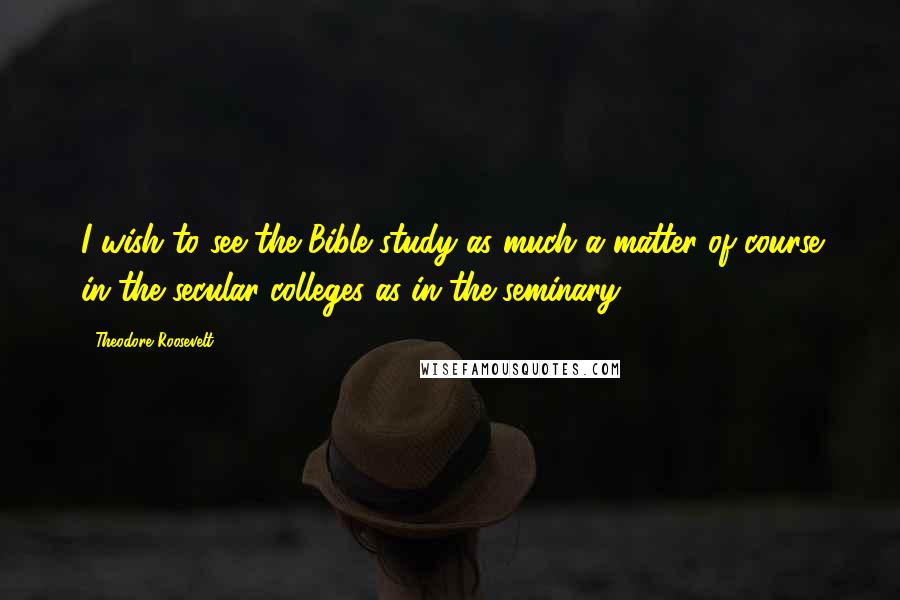 Theodore Roosevelt Quotes: I wish to see the Bible study as much a matter of course in the secular colleges as in the seminary.