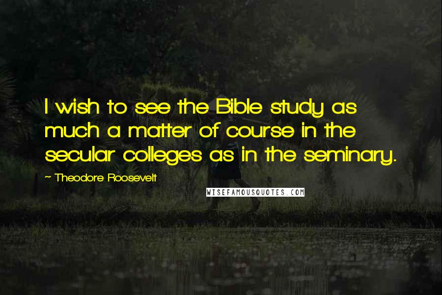 Theodore Roosevelt Quotes: I wish to see the Bible study as much a matter of course in the secular colleges as in the seminary.