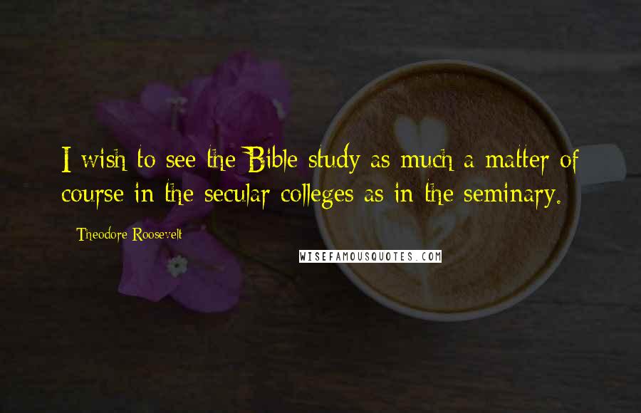 Theodore Roosevelt Quotes: I wish to see the Bible study as much a matter of course in the secular colleges as in the seminary.