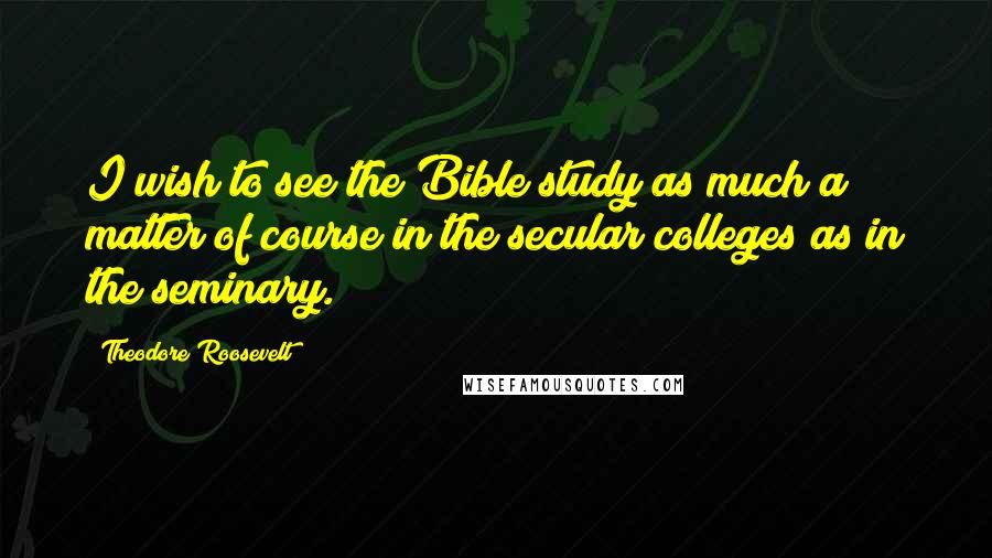 Theodore Roosevelt Quotes: I wish to see the Bible study as much a matter of course in the secular colleges as in the seminary.