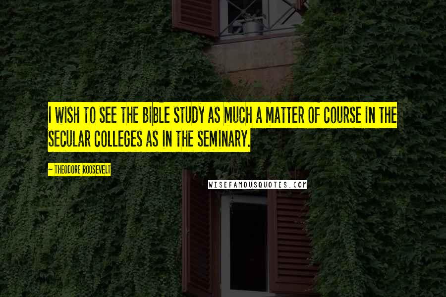 Theodore Roosevelt Quotes: I wish to see the Bible study as much a matter of course in the secular colleges as in the seminary.