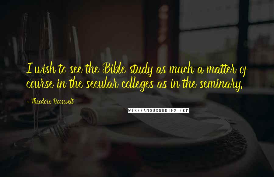 Theodore Roosevelt Quotes: I wish to see the Bible study as much a matter of course in the secular colleges as in the seminary.