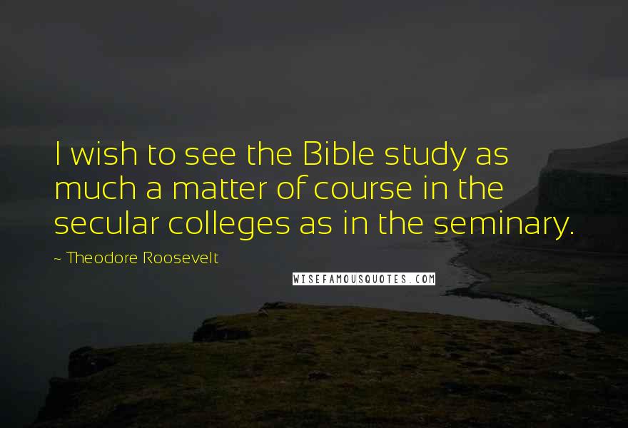 Theodore Roosevelt Quotes: I wish to see the Bible study as much a matter of course in the secular colleges as in the seminary.