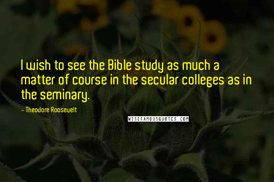 Theodore Roosevelt Quotes: I wish to see the Bible study as much a matter of course in the secular colleges as in the seminary.