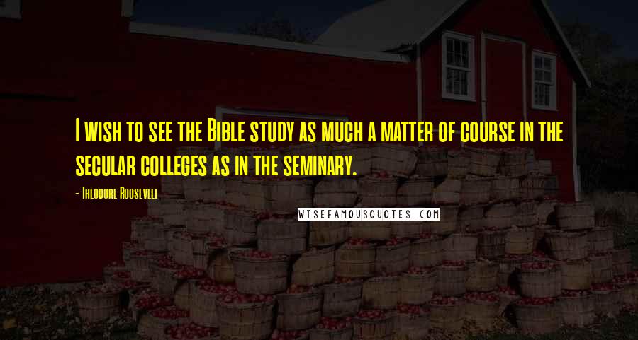 Theodore Roosevelt Quotes: I wish to see the Bible study as much a matter of course in the secular colleges as in the seminary.